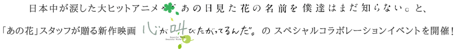 日本中が涙した大ヒットアニメ「あの日見た花の名前を僕達はまだ知らない。」と、「あの花」スタッフが贈る新作映画「心が叫びたがってるんだ。」のスペシャルコラボレーションイベントを開催！