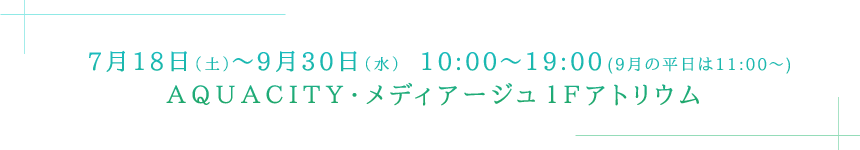 7月18日（土）～9月30日（水）　10:00～19:00(9月の平日は11:00～)ＡＱＵＡＣＩＴＹ・メディアージュ１Ｆアトリウム 