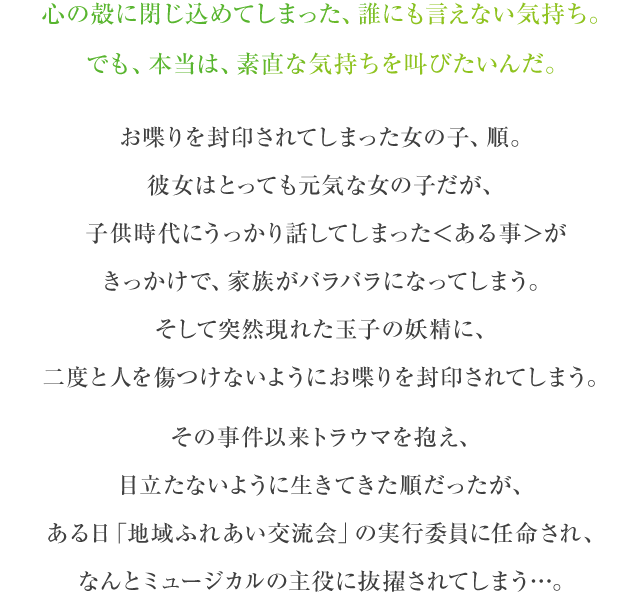 心の殻に閉じ込めてしまった、誰にも言えない気持ち。でも、本当は、素直な気持ちを叫びたいんだ。　お喋りを封印されてしまった女の子、順。彼女は」とても元気女の子だが、子供時代にうっかり話してしまった”ある事”がきっかけで、家族がバラバラになってしまう。そして突然現れた玉子の妖精に、二度と人を傷つけないようにお喋りを封印されてしまう。　その事件以来トラウマを抱え、目立たないように生きてきた順だったが、ある日「地域ふれない交流会」の実行委員に任命され、なんとミュージカルの主役に抜擢されてしまう…。